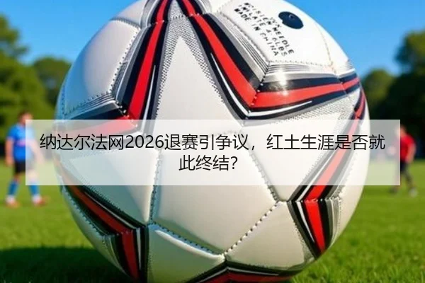 纳达尔法网2026退赛引争议，红土生涯是否就此终结？