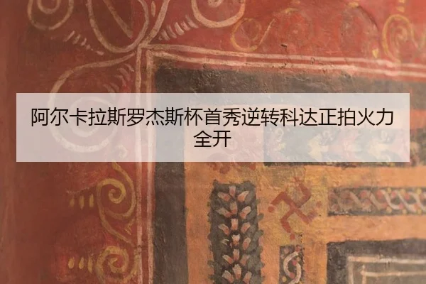 阿尔卡拉斯罗杰斯杯首秀逆转科达正拍火力全开