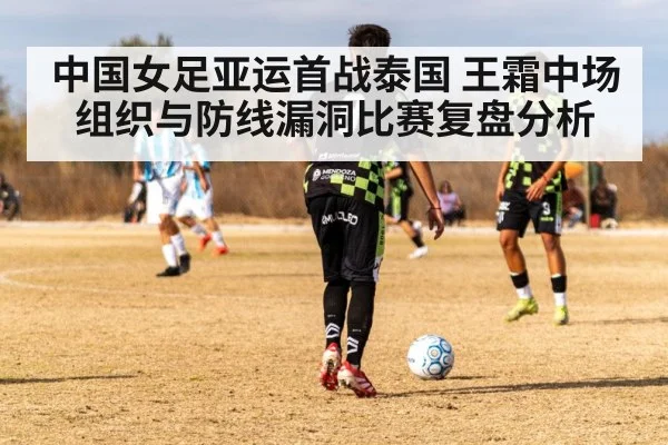 中国女足亚运首战泰国 王霜中场组织与防线漏洞比赛复盘分析